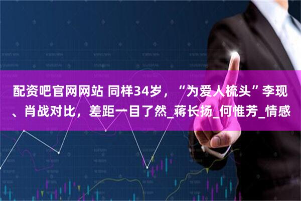 配资吧官网网站 同样34岁，“为爱人梳头”李现、肖战对比，差距一目了然_蒋长扬_何惟芳_情感