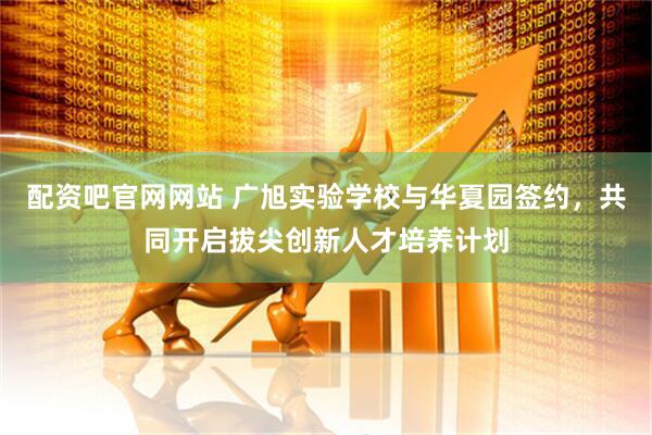 配资吧官网网站 广旭实验学校与华夏园签约，共同开启拔尖创新人才培养计划