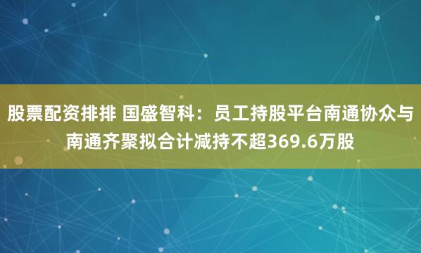 股票配资排排 国盛智科：员工持股平台南通协众与南通齐聚拟合计减持不超369.6万股