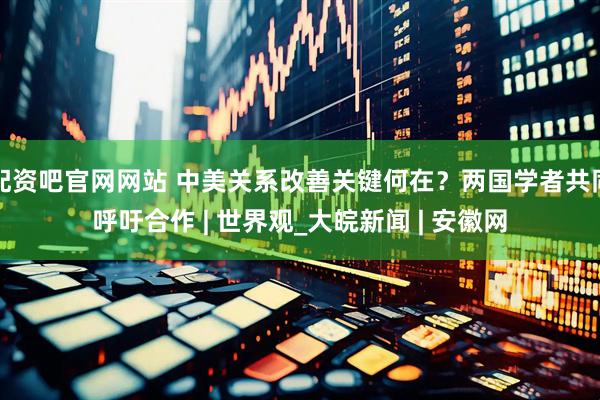 配资吧官网网站 中美关系改善关键何在？两国学者共同呼吁合作 | 世界观_大皖新闻 | 安徽网