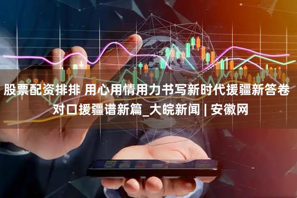 股票配资排排 用心用情用力书写新时代援疆新答卷  对口援疆谱新篇_大皖新闻 | 安徽网