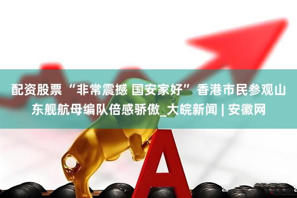 配资股票 “非常震撼 国安家好” 香港市民参观山东舰航母编队倍感骄傲_大皖新闻 | 安徽网