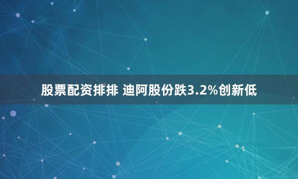 股票配资排排 迪阿股份跌3.2%创新低