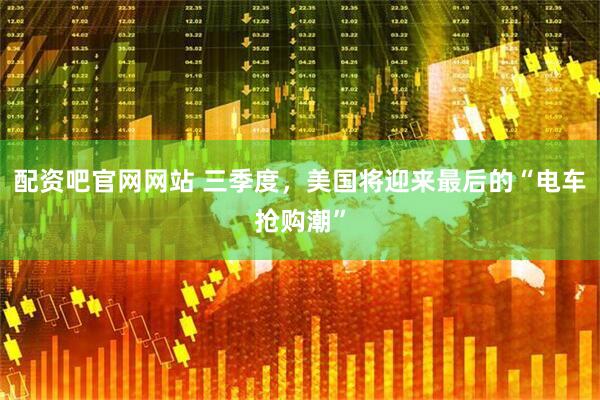 配资吧官网网站 三季度，美国将迎来最后的“电车抢购潮”