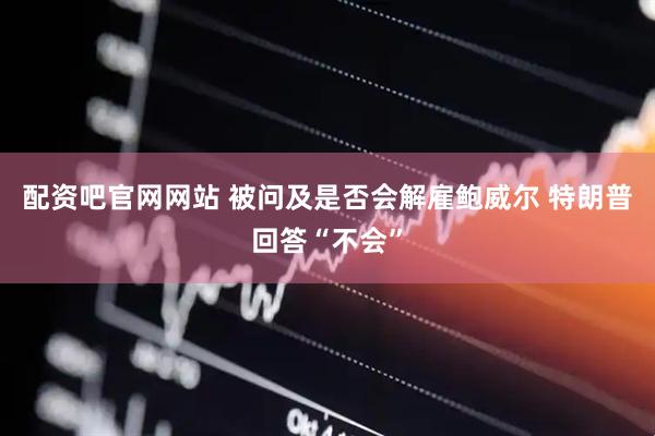 配资吧官网网站 被问及是否会解雇鲍威尔 特朗普回答“不会”