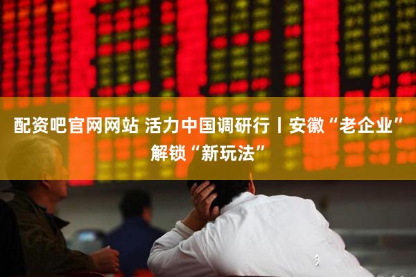 配资吧官网网站 活力中国调研行丨安徽“老企业”解锁“新玩法”