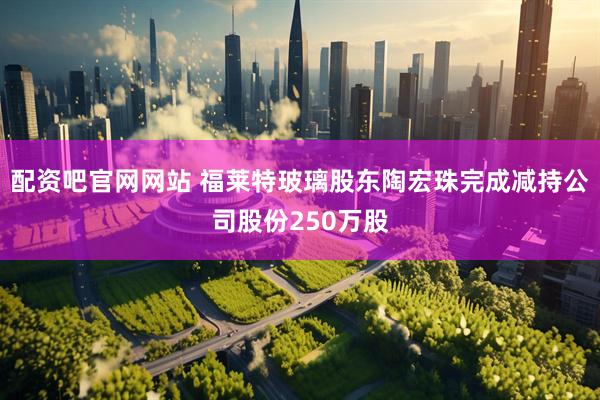 配资吧官网网站 福莱特玻璃股东陶宏珠完成减持公司股份250万股