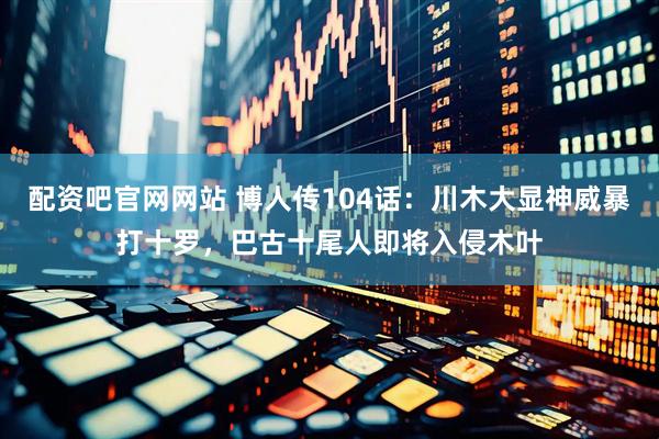 配资吧官网网站 博人传104话：川木大显神威暴打十罗，巴古十尾人即将入侵木叶