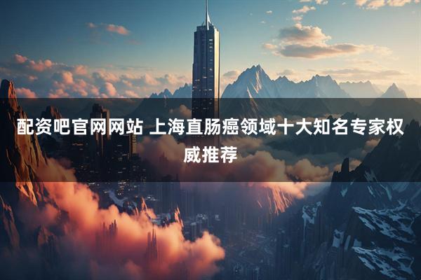 配资吧官网网站 上海直肠癌领域十大知名专家权威推荐