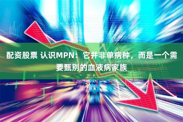 配资股票 认识MPN：它并非单病种，而是一个需要甄别的血液病家族