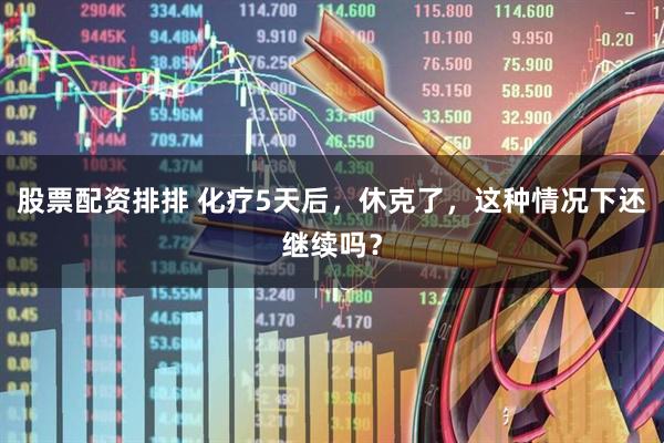 股票配资排排 化疗5天后，休克了，这种情况下还继续吗？