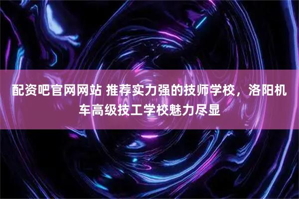 配资吧官网网站 推荐实力强的技师学校,洛阳机车高级技工学校魅力尽显