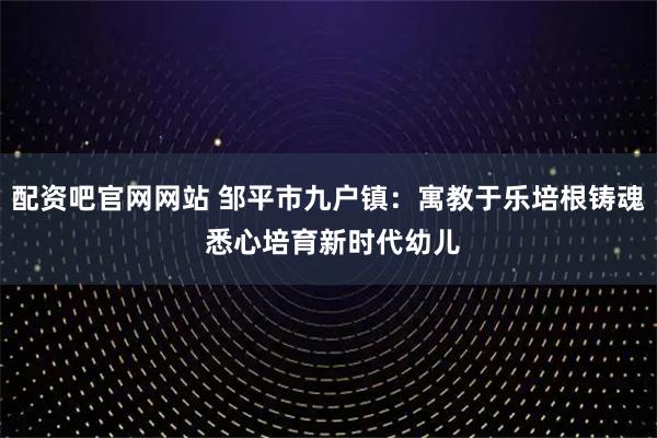 配资吧官网网站 邹平市九户镇：寓教于乐培根铸魂 悉心培育新时代幼儿